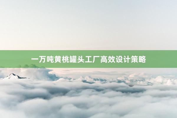 一万吨黄桃罐头工厂高效设计策略