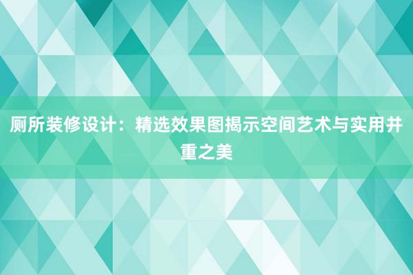 厕所装修设计：精选效果图揭示空间艺术与实用并重之美