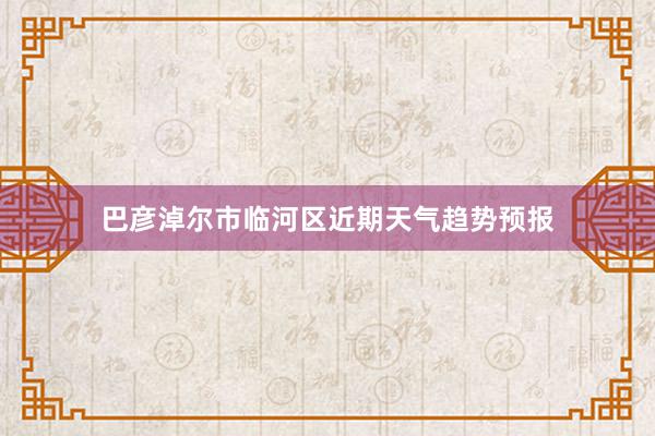 巴彦淖尔市临河区近期天气趋势预报